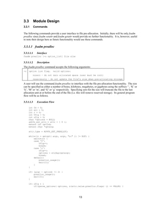 13
3.3 Module Design
3.3.1 Commands
The following commands provide a user interface to file pre-allocation. Initially, there will be only fsadm
prealloc since fsadm setattr and fsadm getattr would provide no further functionality. It is, however, useful
to note their design here as future functionality would use these commands.
3.3.1.1 fsadm prealloc
3.3.1.1.1 Interface
fsadm prealloc [-o option_list] file size
3.3.1.1.2 Description
The fsadm prealloc command accepts the following arguments:
-o option list flag. valid options:
nozero – do not zero allocated space (user must be root)
reserveonly – do not update the file’s size when pre-allocating storage
A user will use the command fsadm prealloc to interface with the file pre-allocation functionality. The size
can be specified as either a number of bytes, kilobytes, megabytes, or gigabytes using the suffixes ‘’, ‘K’ or
‘k’, ‘M’ or ‘m’, and ‘G’ or ‘g’ respectively. Specifying zero for the size will truncate the file to the last
allocation unit at or before the end of the file (i.e. this will remove reserved storage). Its general program
flow will be as follows.
3.3.1.1.3 Execution Flow
int fd = 0;
int err = 0;
int c = 0;
int Vflg = 0;
int oflg = 0;
char *options = NULL;
advfs_ext_attr_t attr = { 0 };
extern int optind;
extern char *optarg;
attr.type = ADVFS_EXT_PREALLOC;
while((c = getopt( argc, argv, "s:" )) != EOF) {
switch(c) {
case 'V':
Vflg++;
break;
case 'o':
oflg++;
options = strdup(optarg);
break;
default:
prealloc_usage();
exit(1);
}
}
if( (argc - optind) != 2) {
prealloc_usage();
exit(1);
}
if( oflg ) {
if((parse_options( options, &(attr.value.prealloc.flags) )) == FALSE) {
 