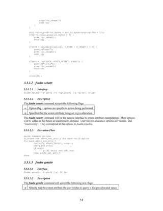 14
prealloc_usage();
exit(1);
}
}
attr.value.prealloc.bytes = str_to_bytes(argv[optind + 1]);
if(attr.value.prealloc.bytes < 0) {
prealloc_usage();
exit(1);
}
if((fd = open(argv[optind], O_RDWR | O_CREAT)) < 0) {
perror("open");
prealloc_usage();
exit(1);
}
if(err = ioctl(fd, ADVFS_SETEXT, &attr)) {
perror("ioctl");
prealloc_usage();
exit(1);
}
close(fd);
3.3.1.2 fsadm setattr
3.3.1.2.1 Interface
fsadm setattr –F advfs [-o <options>] [–p <size>] <file>
3.3.1.2.2 Description
The fsadm setattr command accepts the following flags:
-o Option flag – options are specific to action being performed
-p Specifies that the extent attribute being set is pre-allocation
The fsadm setattr command will be the generic interface to extent attribute manipulation. More options
will be added in the future as requirements demand. User file pre-allocation options are ‘nozero’ and
‘reserveonly’. They correspond to the options to fsadm prealloc.
3.3.1.2.3 Execution Flow
parse command options
allocate one advfs_ext_attr_t for each valid option
for each advfs_ext_attr_t
ioctl(fd, ADVFS_SETEXT, &attr);
check for error
if error
print error and continue
free advfs_ext_attr_t
done
3.3.1.3 fsadm getattr
3.3.1.3.1 Interface
fsadm getattr –F advfs [–p] <file>
3.3.1.3.2 Description
The fsadm getattr command will accept the following new flags:
-p Specify that the extent attribute the user wishes to query is file pre-allocated space.
 