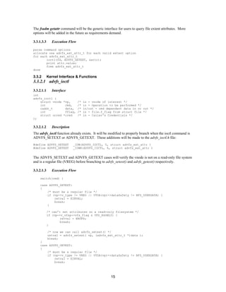 15
The fsadm getattr command will be the generic interface for users to query file extent attributes. More
options will be added in the future as requirements demand.
3.3.1.3.3 Execution Flow
parse command options
allocate one advfs_ext_attr_t for each valid extent option
for each advfs_ext_attr_t
ioctl(fd, ADVFS_GETEXT, &attr);
print attr.value;
free advfs_ext_attr_t
done
3.3.2 Kernel Interface & Functions
3.3.2.1 advfs_ioctl
3.3.2.1.1 Interface
int
advfs_ioctl (
struct vnode *vp, /* in - vnode of interest */
int cmd, /* in - Operation to be performed */
caddr_t data, /* in/out - cmd dependent data in or out */
int fflag, /* in - file.f_flag from struct file */
struct ucred *cred /* in - Caller's Credentials */
);
3.3.2.1.2 Description
The advfs_ioctl function already exists. It will be modified to properly branch when the ioctl command is
ADVFS_SETEXT or ADVFS_GETEXT. These additions will be made to the advfs_ioctl.h file:
#define ADVFS_SETEXT _IOW(ADVFS_IOCTL, 5, struct advfs_ext_attr )
#define ADVFS_GETEXT _IOWR(ADVFS_IOCTL, 6, struct advfs_ext_attr )
The ADVFS_SETEXT and ADVFS_GETEXT cases will verify the vnode is not on a read-only file system
and is a regular file (VREG) before branching to advfs_setext() and advfs_getext() respectively.
3.3.2.1.3 Execution Flow
switch(cmd) {
case ADVFS_SETEXT:
{
/* must be a regular file */
if (vp->v_type != VREG || VTOA(vp)->dataSafety != BFD_USERDATA) {
retval = EINVAL;
break;
}
/* can’t set attributes on a read-only filesystem */
if (vp->v_vfsp->vfs_flag & VFS_RDONLY) {
retval = EROFS;
break;
}
/* now we can call advfs_setext() */
retval = advfs_setext( vp, (advfs_ext_attr_t *)data );
break;
}
case ADVFS_GETEXT:
{
/* must be a regular file */
if (vp->v_type != VREG || VTOA(vp)->dataSafety != BFD_USERDATA) {
retval = EINVAL;
break;
 