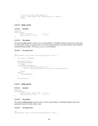 16
}
/* now we can call advfs_getext() */
retval = advfs_getext( vp, (advfs_ext_attr_t *)data );
break;
}
. . .
3.3.2.2 advfs_setext
3.3.2.2.1 Interface
mlStatusT
advfs_setext(
struct vnode *vp, /* in */
advfs_ext_attr_t *attr /* in */
);
3.3.2.2.2 Description
The function advfs_setext is used to set one extent attribute. If multiple attributes need to be set, this must
be called within a loop. Its primary duty is to call the specific function associated with the extent attribute
command being modified. The advfs_ext_attr_t is not modified.
3.3.2.2.3 Execution Flow
int
advfs_setext( struct vnode *vp, advfs_ext_attr_t *attr )
{
int retval = ESUCCESS;
switch(attr->type) {
case ADVFS_EXT_NOOP:
break;
case ADVFS_EXT_PREALLOC:
if (attr->value.prealloc.bytes >= 0) {
retval = advfs_setext_prealloc(vp, &attr->value.prealloc);
}
break;
default:
return(ENOTSUP);
}
return(retval);
}
3.3.2.3 advfs_getext
3.3.2.3.1 Interface
mlStatusT
advfs_getext(
advfs_ext_attr_type_t type, /* in */
advfs_ext_attr_t *attr /* out */
);
3.3.2.3.2 Description
The function advfs_getext() is used to query one file extent attribute. If multiple attributes need to be
queried, this must be called within a loop.
3.3.2.3.3 Execution Flow
int
advfs_setext( struct vnode *vp, advfs_ext_attr_t *attr )
 