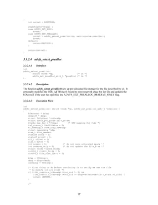 17
{
int retval = ESUCCESS;
switch(attr->type) {
case ADVFS_EXT_NOOP:
break;
case ADVFS_EXT_PREALLOC:
retval = advfs_getext_prealloc(vp, &attr->value.prealloc);
break;
default:
return(ENOTSUP);
}
return(retval);
}
3.3.2.4 advfs_setext_prealloc
3.3.2.4.1 Interface
int
advfs_setext_prealloc(
struct vnode *vp, /* in */
advfs_ext_prealloc_attr_t *prealloc /* in */
);
3.3.2.4.2 Description
The function advfs_setext_prealloc() sets up pre-allocated file storage for the file described by vp. It
optionally modifies the BSR_ATTR mcell record to store reserved space for the file and updates the
bfAccessT if the user has specified the ADVFS_EXT_PREALLOC_RESERVE_ONLY flag.
3.3.2.4.3 Execution Flow
int
advfs_setext_prealloc( struct vnode *vp, advfs_ext_prealloc_attr_t *prealloc )
{
bfAccessT * bfap;
domainT * dmnp;
struct fsContext *contextp;
struct advfs_pvt_param priv_param;
fcache_map_dsc_t *fcmap; /* UFC mapping for file */
faf_status_t faultStatus = 0;
ni_nameiop_t save_orig_nameiop;
struct nameidata *ndp;
size_t blks_needed;
statusT error = 0;
statusT error2 = 0;
off_t offset = 0;
size_t bytes = 0;
int nozero = 0; /* do not zero allocated space */
int reserve_only = 0; /* do not update the file_size */
struct vnode *saved_vnode;
uint64_t rlimit_fsize = 0;
uint64_t file_size_limit = 0;
bfap = VTOA(vp);
dmnp = bfap->dmnP;
contextp = VTOC(vp);
/* first thing to do before continuing is to verify we own the file
* to modify (or are root) */
if (((kt_cred(u.u_kthreadp))->cr_uid != 0) &&
((kt_cred(u.u_kthreadp))->cr_uid != bfap->bfFsContext.dir_stats.st_uid)) {
return (EPERM);
}
/*
 