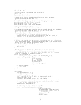 19
ndp->ni_vp = vp;
/* initial values for getpage loop variables */
offset = 0;
bytes = prealloc->bytes;
/* Pass in the private parameter pointer so the advfs_getpage()
* doesn't think this is a mmap file.
*/
bzero((char *)&priv_param, sizeof(struct advfs_pvt_param));
priv_param.app_starting_offset = offset;
priv_param.app_total_bytes = bytes;
priv_param.app_flags = APP_ADDSTG_NOCACHE;
ADVRWL_FILECONTEXT_WRITE_LOCK( contextp );
/* If prealloc->bytes is 0, just the set the rsvd file size to 0 in-memory
* on on-disk in the BSR_ATTR record as this will "turn off"
* any user reserved preallocated space */
if (prealloc->bytes == 0) {
/* when the file is closed it will be truncated */
reserve_only = 1; /* follow the reserve_only code path below */
nozero = 0; /* skip zeroing through raw_io */
}
/* if the file_size is not 0, we return EINVAL as we can only preallocate
* for zero-length files. The exception being if the bytes to preallocate
* is 0, which will remove any reserved space */
else if (bfap->file_size != 0) {
error = EFBIG;
goto error;
}
/* call getpage to add storage. This call to getpage bypasses
* the UFC since we have no need to cache the pages we allocate.
* We make this call in a loop since advfs_getpage() can only allocate
* 2MB at a time due to log restrictions */
while( prealloc->bytes >
( (priv_param.app_stg_end_fob + 1) * ADVFS_FOB_SZ) ) {
error = advfs_getpage( NULL,
&bfap->bfVnode,
(off_t *)&offset,
(size_t *)&bytes,
FCF_DFLT_WRITE,
(uintptr_t)&priv_param,
0 );
if (error != EOK) {
goto error;
}
}
if (!nozero) {
char *zeroed_memp = NULL;
uint64_t extent_count = 0;
uint32_t last_iosize = 0;
off_t starting_fob = 0; /* start at beginning of file */
struct vd *vdp = NULL;
extent_blk_desc_t *fob_range = NULL, *fr = NULL;
/* if nozero was NOT specified, we use raw_io to zero the storage.
* First we need the migStgLk. */
ADVRWL_MIGSTG_WRITE( bfap );
/* get a list of real extents to zero */
error = advfs_get_blkmap_in_range(bfap,
bfap->xtnts.xtntMap,
&priv_param.app_starting_offset,
(priv_param.app_stg_end_fob + 1)
* ADVFS_FOB_SZ,
&fob_range,
&extent_count,
 