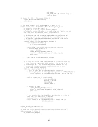 20
RND_NONE,
EXB_ONLY_STG, /* storage only */
XTNT_NO_WAIT);
if (error != EOK || fob_range==NULL) {
ADVRWL_MIGSTG_UNLOCK( bfap );
goto error;
}
/* for each extent, call advfs_raw_io to zero it */
for(fr = fob_range; fr != NULL; fr = fr->ebd_next_desc) {
bf_vd_blk_t blocks_written = 0;
bf_vd_blk_t starting_block = fr->ebd_vd_blk;
bf_vd_blk_t blocks_to_write = fr->ebd_byte_cnt / ADVFS_FOB_SZ;
vdp = VD_HTOP( fr->ebd_vd_index, bfap->dmnP );
/* we should use the volume's preferred I/O size since we
* know it, but we only malloc if the zeroed buffer is a
* different size than the preferred_iosize -- this avoids
* needless malloc's */
if(last_iosize != vdp->preferred_iosize) {
if(zeroed_memp != NULL) {
ms_free(zeroed_memp);
}
zeroed_memp = ms_malloc(vdp->preferred_iosize);
if (zeroed_memp == NULL) {
error = ENOMEM;
ADVRWL_MIGSTG_UNLOCK( bfap );
error2 = advfs_free_blkmaps ( &fob_range );
goto error;
}
last_iosize = vdp->preferred_iosize;
}
/* we loop and write some fixed amount of zeros each time --
* this prevents a possible HUGE malloc. The price is a
* performance hit, but that's okay since someone really
* concerned with performance would choose not to zero
* this preallocated space */
while (blocks_to_write > 0) {
/* only write a MAX of vdp->preferred_iosize */
if (blocks_to_write > (vdp->preferred_iosize / ADVFS_FOB_SZ)) {
blocks_to_write = vdp->preferred_iosize / ADVFS_FOB_SZ;
}
error = advfs_raw_io ( vdp->devVp,
starting_block,
blocks_to_write,
RAW_WRITE,
zeroed_memp );
if (error != EOK) {
ADVRWL_MIGSTG_UNLOCK( bfap );
error2 = advfs_free_blkmaps ( &fob_range );
goto error;
}
/* now update the starting_block and blocks_to_write */
starting_block += blocks_to_write;
blocks_written += blocks_to_write;
blocks_to_write = (fr->ebd_byte_cnt / ADVFS_FOB_SZ)
- blocks_written;
}
}
ADVRWL_MIGSTG_UNLOCK( bfap );
/* free the zeroed memory used for clearing on-disk storage */
if(zeroed_memp != NULL) {
ms_free(zeroed_memp);
}
 