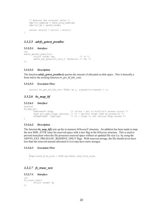 22
/* Restore the original value */
ndp->ni_nameiop = save_orig_nameiop;
ndp->ni_vp = saved_vnode;
return (error2 ? error2 : error);
}
3.3.2.5 advfs_getext_prealloc
3.3.2.5.1 Interface
int
advfs_getext_prealloc(
struct vnode *vp, /* in */
advfs_ext_prealloc_attr_t *prealloc /* out */
);
3.3.2.5.2 Description
The function advfs_getext_prealloc() queries the amount of allocated on disk space. This is basically a
front end to the existing function bs_get_bf_fob_cnt().
3.3.2.5.3 Execution Flow
return( bs_get_bf_fob_cnt( VTOA( vp ), &(prealloc->bytes) ) );
3.3.2.6 bs_map_bf
3.3.2.6.1 Interface
statusT
bs_map_bf(
bfAccessT* bfap, /* in/out - ptr to bitfile's access struct */
enum acc_open_flags options, /* in - options flags (see bs_access.h) */
bfTagFlagsT tagFlags /* in - flags to set various bfap values */
)
3.3.2.6.2 Description
The function bs_map_bf() sets up the in-memory bfAccessT structure. An addition has been made to map
the new BSR_ATTR value for reserved space with a new flag in the bfAccess structure. This is used to
prevent truncation when the file possesses reserved space without an updated file size (i.e. by using the
ADVFS_EXT_PREALLOC_RESERVE_ONLY flag). With reserved storage, the file should never have
less than the reserved amount allocated to it (it may have more storage).
3.3.2.6.3 Execution Flow
…
bfap->rsvd_file_size = bfAttrp->bfat_rsvd_file_size;
…
3.3.2.7 fs_trunc_test
3.3.2.7.1 Interface
int
fs_trunc_test(
struct vnode* vp
);
 