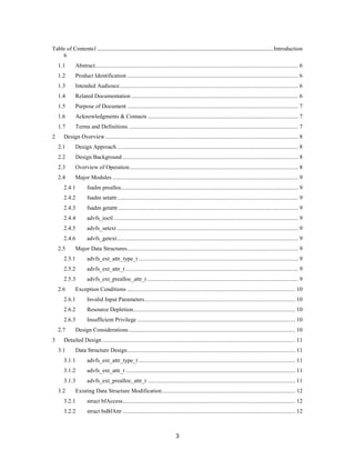 3
Table of Contents1 .....................................................................................................Introduction
6
1.1 Abstract........................................................................................................................................... 6
1.2 Product Identification ..................................................................................................................... 6
1.3 Intended Audience.......................................................................................................................... 6
1.4 Related Documentation .................................................................................................................. 6
1.5 Purpose of Document ..................................................................................................................... 7
1.6 Acknowledgments & Contacts ....................................................................................................... 7
1.7 Terms and Definitions .................................................................................................................... 7
2 Design Overview.................................................................................................................................... 8
2.1 Design Approach............................................................................................................................ 8
2.2 Design Background ........................................................................................................................ 8
2.3 Overview of Operation ................................................................................................................... 8
2.4 Major Modules ............................................................................................................................... 9
2.4.1 fsadm prealloc......................................................................................................................... 9
2.4.2 fsadm setattr............................................................................................................................ 9
2.4.3 fsadm getattr ........................................................................................................................... 9
2.4.4 advfs_ioctl .............................................................................................................................. 9
2.4.5 advfs_setext ............................................................................................................................ 9
2.4.6 advfs_getext............................................................................................................................ 9
2.5 Major Data Structures..................................................................................................................... 9
2.5.1 advfs_ext_attr_type_t ............................................................................................................. 9
2.5.2 advfs_ext_attr_t ...................................................................................................................... 9
2.5.3 advfs_ext_prealloc_attr_t ....................................................................................................... 9
2.6 Exception Conditions ................................................................................................................... 10
2.6.1 Invalid Input Parameters....................................................................................................... 10
2.6.2 Resource Depletion............................................................................................................... 10
2.6.3 Insufficient Privilege ............................................................................................................ 10
2.7 Design Considerations.................................................................................................................. 10
3 Detailed Design .................................................................................................................................... 11
3.1 Data Structure Design................................................................................................................... 11
3.1.1 advfs_ext_attr_type_t ........................................................................................................... 11
3.1.2 advfs_ext_attr_t .................................................................................................................... 11
3.1.3 advfs_ext_prealloc_attr_t ..................................................................................................... 11
3.2 Existing Data Structure Modification........................................................................................... 12
3.2.1 struct bfAccess...................................................................................................................... 12
3.2.2 struct bsBfAttr ...................................................................................................................... 12
 