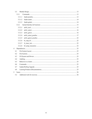 4
3.3 Module Design ............................................................................................................................. 13
3.3.1 Commands............................................................................................................................ 13
3.3.1.1 fsadm prealloc................................................................................................................... 13
3.3.1.2 fsadm setattr...................................................................................................................... 14
3.3.1.3 fsadm getattr ..................................................................................................................... 14
3.3.2 Kernel Interface & Functions ............................................................................................... 15
3.3.2.1 advfs_ioctl ........................................................................................................................ 15
3.3.2.2 advfs_setext ...................................................................................................................... 16
3.3.2.3 advfs_getext...................................................................................................................... 16
3.3.2.4 advfs_setext_prealloc ....................................................................................................... 17
3.3.2.5 advfs_getext_prealloc....................................................................................................... 22
3.3.2.6 bs_map_bf ........................................................................................................................ 22
3.3.2.7 fs_trunc_test...................................................................................................................... 22
3.3.2.8 bf_setup_truncation .......................................................................................................... 23
4 Dependencies........................................................................................................................................ 25
4.1 File System Layout....................................................................................................................... 25
4.2 File Systems.................................................................................................................................. 25
4.3 I/O System and Drivers ................................................................................................................ 25
4.4 Auditing........................................................................................................................................ 25
4.5 Behavior in a cluster..................................................................................................................... 25
4.6 Commands.................................................................................................................................... 25
4.7 Update/Rolling Upgrade............................................................................................................... 25
4.8 Learning Products (Documentation)............................................................................................. 25
5 Issues .................................................................................................................................................... 26
5.2 Additional work for recovery ....................................................................................................... 26
 