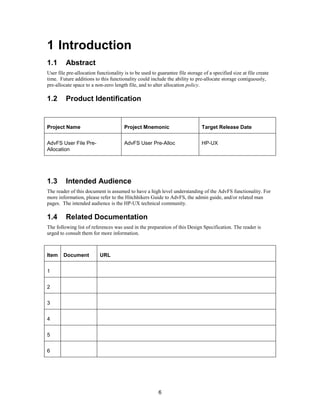 6
1 Introduction
1.1 Abstract
User file pre-allocation functionality is to be used to guarantee file storage of a specified size at file create
time. Future additions to this functionality could include the ability to pre-allocate storage contiguously,
pre-allocate space to a non-zero length file, and to alter allocation policy.
1.2 Product Identification
Project Name Project Mnemonic Target Release Date
AdvFS User File Pre-
Allocation
AdvFS User Pre-Alloc HP-UX
1.3 Intended Audience
The reader of this document is assumed to have a high level understanding of the AdvFS functionality. For
more information, please refer to the Hitchhikers Guide to AdvFS, the admin guide, and/or related man
pages. The intended audience is the HP-UX technical community.
1.4 Related Documentation
The following list of references was used in the preparation of this Design Specification. The reader is
urged to consult them for more information.
Item Document URL
1
2
3
4
5
6
 