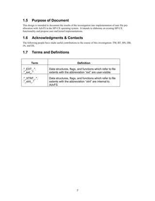 7
1.5 Purpose of Document
This design is intended to document the results of the investigation into implementation of user file pre-
allocation with AdvFS in the HP-UX operating system. It intends to elaborate on existing HP-UX
functionality and propose user and kernel implementations.
1.6 Acknowledgments & Contacts
The following people have made useful contributions to the course of this investigation: TM, BT, BN, DB,
JA, and DL.
1.7 Terms and Definitions
Term Definition
.*_EXT_.*;
.*_ext_.*
Data structures, flags, and functions which refer to file
extents with the abbreviation “ext” are user-visible
.*_XTNT_.*;
.*_xtnt_.*
Data structures, flags, and functions which refer to file
extents with the abbreviation “xtnt” are internal to
AdvFS.
 