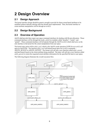 8
2 Design Overview
2.1 Design Approach
The kernel interface design should be generic enough to provide for future extent based attributes to be
modified without radically altering what has already been implemented. Thus, the kernel interface to
extent attribute manipulation will be through an ioctl(2).
2.2 Design Background
2.3 Overview of Operation
AdvFS shall provide three major user space command interfaces for dealing with file pre-allocation. Those
command interfaces will be through the fsadm_advfs(1m) modules called “prealloc”, “setattr”, and
“getattr”. These command interfaces will all operate through the AdvFS ioctl(2) which shall serve as the
sole interface to the kernel for file extent manipulation from user space.
The kernel entry point will be advfs_ioctl, which is the AdvFS vnode operation (VOP) for an ioctl(2) call
upon an AdvFS file. The function advfs_ioctl will branch based upon two ioctl(2) commands –
ADVFS_SETEXT or ADVFS_GETEXT. The former will call into a new function called advfs_setext()
and then branch based on the extent attribute being modified. The latter will call into a new function called
advfs_getext() to return the requested extent attribute information for the specified file back to user space.
The following diagram illustrates the overall execution flow.
 