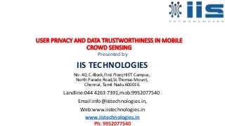 USER PRIVACY AND DATA TRUSTWORTHINESS IN MOBILE
CROWD SENSING
Presented by
IIS TECHNOLOGIES
No: 40, C-Block,First Floor,HIET Campus,
North Parade Road,St.Thomas Mount,
Chennai, Tamil Nadu 600016.
Landline:044 4263 7391,mob:9952077540.
Email:info@iistechnologies.in,
Web:www.iistechnologies.in
www.iistechnologies.in
Ph: 9952077540
 