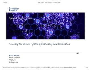 7/30/2020 User Privacy or Cyber Sovereignty? | Freedom House
https://freedomhouse.org/report/special-report/2020/user-privacy-or-cyber-sovereignty?utm_source=Newsletter&utm_medium=Email&utm_campaign=SPOTLIGHTFRDM_072720 1/63
Assessing the human rights implications of data localization
WRITTEN BY
Adrian Shahbaz
Allie Funk
Andrea Hackl
Special Report 2020
User Privacy or Cyber
Sovereignty?
TOP
 