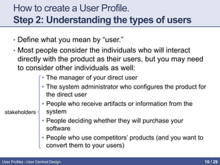 How to create a User Profile.
Step 2: Understanding the types of users
• Define what you mean by “user.”
• Most people consider the individuals who will interact
directly with the product as their users, but you may need
to consider other individuals as well:
• The manager of your direct user
• The system administrator who configures the product for
the direct user
• People who receive artifacts or information from the
system
• People deciding whether they will purchase your
software
• People who use competitors’ products (and you want to
convert them to your users)
stakeholders
User Profiles - User Centred Design 10 / 31
 