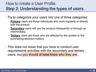 How to create a User Profile.
Step 2: Understanding the types of users
• Try to categorize your users into one of three categories:
• Primary users are those individuals who work regularly or directly
with the product.
• Secondary users will use the product infrequently or through an
intermediary.
• Tertiary users are those who are affected by the system or the
purchasing decision-makers.
• This does not mean that you have to conduct user
requirements activities with the secondary and tertiary
users, but you should at least know who they are.
User Profiles - User Centred Design 11 / 31
 