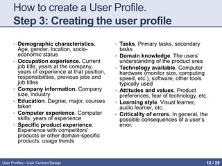 How to create a User Profile.
Step 3: Creating the user profile
• Demographic characteristics.
Age, gender, location, socio-
economic status
• Occupation experience. Current
job title, years at the company,
years of experience at that position,
responsibilities, previous jobs and
job titles
• Company information. Company
size, industry
• Education. Degree, major, courses
taken
• Computer experience. Computer
skills, years of experience
• Specific product experience.
Experience with competitors’
products or other domain-specific
products, usage trends
• Tasks. Primary tasks, secondary
tasks
• Domain knowledge. The users’
understanding of the product area
• Technology available. Computer
hardware (monitor size, computing
speed, etc.), software, other tools
typically used
• Attitudes and values. Product
preferences, fear of technology, etc.
• Learning style. Visual learner,
audio learner, etc.
• Criticality of errors. In general, the
possible consequences of a user’s
error.
User Profiles - User Centred Design 12 / 31
 