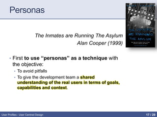 Personas
The Inmates are Running The Asylum
Alan Cooper (1999)
• First to use “personas” as a technique with
the objective:
• To avoid pitfalls
• To give the development team a shared
understanding of the real users in terms of goals,
capabilities and context.
User Profiles - User Centred Design 17 / 31
 