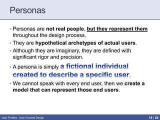 Personas
• Personas are not real people, but they represent them
throughout the design process.
• They are hypothetical archetypes of actual users.
• Although they are imaginary, they are defined with
significant rigor and precision.
• A persona is simply
.
• We cannot speak with every end user, then we create a
model that can represent those end users.
User Profiles - User Centred Design 18 / 31
 