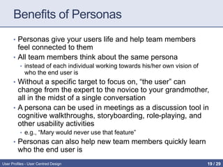 Benefits of Personas
• Personas give your users life and help team members
feel connected to them
• All team members think about the same persona
• instead of each individual working towards his/her own vision of
who the end user is
• Without a specific target to focus on, “the user” can
change from the expert to the novice to your grandmother,
all in the midst of a single conversation
• A persona can be used in meetings as a discussion tool in
cognitive walkthroughs, storyboarding, role-playing, and
other usability activities
• e.g., “Mary would never use that feature”
• Personas can also help new team members quickly learn
who the end user is
User Profiles - User Centred Design 19 / 31
 