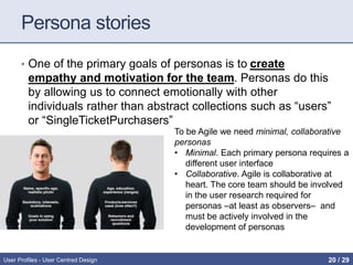 Persona stories
• One of the primary goals of personas is to create
empathy and motivation for the team. Personas do this
by allowing us to connect emotionally with other
individuals rather than abstract collections such as “users”
or “SingleTicketPurchasers”
User Profiles - User Centred Design
To be Agile we need minimal, collaborative
personas
• Minimal. Each primary persona requires a
different user interface
• Collaborative. Agile is collaborative at
heart. The core team should be involved
in the user research required for
personas –at least as observers– and
must be actively involved in the
development of personas
20 / 31
 