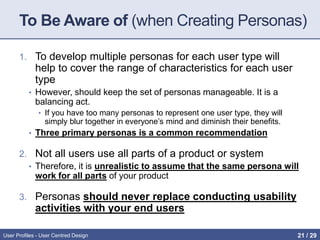 To Be Aware of (when Creating Personas)
1. To develop multiple personas for each user type will
help to cover the range of characteristics for each user
type
• However, should keep the set of personas manageable. It is a
balancing act.
• If you have too many personas to represent one user type, they will
simply blur together in everyone’s mind and diminish their benefits.
• Three primary personas is a common recommendation
2. Not all users use all parts of a product or system
• Therefore, it is unrealistic to assume that the same persona will
work for all parts of your product
3. Personas should never replace conducting usability
activities with your end users
User Profiles - User Centred Design 21 / 31
 