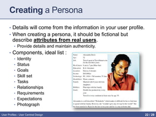 Creating a Persona
• Details will come from the information in your user profile.
• When creating a persona, it should be fictional but
describe attributes from real users.
• Provide details and maintain authenticity.
• Components, ideal list :
• Identity
• Status
• Goals
• Skill set
• Tasks
• Relationships
• Requirements
• Expectations
• Photograph
User Profiles - User Centred Design 22 / 31
 
