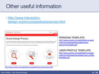 Other useful information
• http://www.interaction-
design.org/encyclopedia/personas.html
User Profiles - User Centred Design
PERSONA TEMPLATE:
http://www.oracle.com/webfolder/ux/appli
cations/uxd/assets/templates/user-
persona-template.pdf
USER PROFILE TEMPLATE:
http://www.oracle.com/webfolder/ux/appli
cations/uxd/assets/templates/user-profile-
template.pdf
http://www.oracle.com/webfolder/ux/applications/uxd/process.html
31 / 31
 