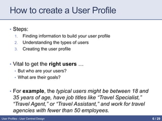 How to create a User Profile
• Steps:
1. Finding information to build your user profile
2. Understanding the types of users
3. Creating the user profile
• Vital to get the right users …
• But who are your users?
• What are their goals?
• For example, the typical users might be between 18 and
35 years of age, have job titles like “Travel Specialist,”
“Travel Agent,” or “Travel Assistant,” and work for travel
agencies with fewer than 50 employees.
User Profiles - User Centred Design 6 / 31
 