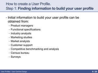 How to create a User Profile.
Step 1: Finding information to build your user profile
• Initial information to build your user profile can be
obtained from:
• Product managers
• Functional specifications
• Industry analysts
• Marketing studies
• Market analysts
• Customer support
• Competitive benchmarking and analysis
• Census bureau
• Surveys
User Profiles - User Centred Design 8 / 31
 
