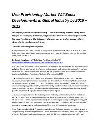 User Provisioning Market Will Boost
Developments in Global Industry by 2019 –
2023
This report provides in depth study of “User Provisioning Market” using SWOT
analysis i.e. Strength, Weakness, Opportunities and Threat to the organization.
The User Provisioning Market report also provides an in-depth survey of key
players in the market organization.
Global User Provisioning Market Synopsis:
This report studies the Global User Provisioning Market over the forecast period of 2019 to 2023. The
Global User Provisioning Market is expected to grow at an impressive Compound Annual Growth Rate
(CAGR) from 2019 to 2023.
Get Sample Study Papers of “Global User Provisioning Market” @
https://www.businessindustryreports.com/sample-request/191918 .
The Global “User Provisioning Market” research 2019 highlights the major details and provides in-depth
analysis of the market along with the future growth, prospects and Industry demands analysis explores
with the help of complete report with 90 Pages, figures, graphs and table of contents to analyze the
situations of global User Provisioning Market and Assessment to 2023.
User Provisioning Market report begins from overview of Industry Chain structure, and describes
industry environment, then analyses market size and forecast of User Provisioning Market by product,
region and application, in addition, this report introduces market competition situation among the
vendors and company profile, besides, market price analysis and value chain features are covered in this
report. The scope of the report includes a detailed study of User Provisioning Market with the reasons
given for variations in the growth of the industry in certain regions.
User provisioning solutions are the vital components in identity administration activities, for features
such as SSO, Multifactor Authentication (MFA), role life cycle management, privileged access security,
risk-based access control, Separation of Duties (SoD), automated provisioning and de-provisioning, self-
service profile change and access request. User provisioning solutions and services are used to ensure
cost savings, management control, operational efficiency, and the growth of a business.
As per Regional Analysis, North America is expected to hold the largest market share and dominate the
user provisioning market during the forecast period. North America has always witnessed a high number
of identity thefts and fraud incidents, and as a result, it is driving organizations to more swiftly and
 