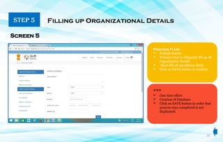 10
STEP 5 Filling up Organizational Details
Screen 5
Process Flow
 Default Screen
 Primary User to diligently fill up all
Organization Details
 Must Fill all mandatory fields
 Click on SAVE button to confirm
***
 One time effort
 Creation of Database
 Click on SAVE button in order that
process once completed is not
duplicated.
 