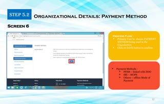 12
STEP 5.2 Organizational Details: Payment Method
Process Flow
 Primary User to choose PAYMENT
METHOD being used in the
Organization
 Click on SAVE button to confirm
 Payment Methods :
 PFMS – linked with DDO
 SBI – MOPS
 Others – offline Mode of
Payment
Screen 6
 