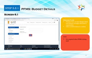 14
Process Flow
 Primary User to enter Budget Head
and amount of budget allocated to
organization
 Click on SAVE button to confirm
PFMS: Budget Details
Screen 6.1
***
 It is required when PFMS is being
used
STEP 5.2.1
 
