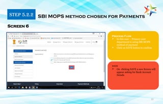 15
Process Flow
 In this case – Primary user
department is using SBI MOPS
method of payment
 Click on SAVE button to confirm
SBI MOPS method chosen for Payments
Screen 6
***
 On clicking SAVE a new Screen will
appear asking for Bank Account
Details
STEP 5.2.2
 