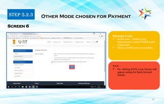 16
Process Flow
 In this case – Primary user
department is using OTHER mode
of payment
 Click on SAVE button to confirm
Other Mode chosen for Payment
Screen 6
***
 On clicking SAVE a new Screen will
appear asking for Bank Account
Details
STEP 5.2.3
 