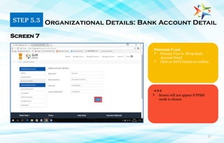 17
Process Flow
 Primary User to fill up Bank
Account Detail
 Click on SAVE button to confirm
Organizational Details: Bank Account Detail
Screen 7
***
STEP 5.3
 Screen will not appear if PFMS
mode is chosen
 