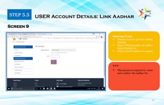19
Process Flow
 Primary User to provide Aadhar
Number
 Enter OTP generated on Aadhar
linked Mobile No.
 Click on SAVE button to confirm
USER Account Details: Link Aadhar
Screen 9
***
 This process is required to enter
and confirm the Aadhar No.
STEP 5.5
 