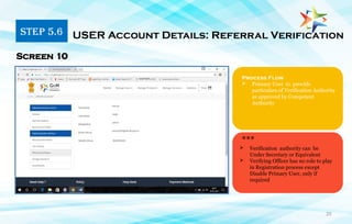 20
Process Flow
 Primary User to provide
particulars of Verification Authority
as approved by Competent
Authority
Screen 10
***
 Verification authority can be
Under Secretary or Equivalent
 Verifying Officer has no role to play
in Registration process except
Disable Primary User, only if
required
STEP 5.6 USER Account Details: Referral Verification
 