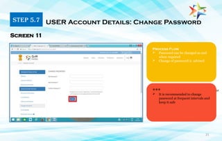 21
1. Primary user must have a phone number
Linked with Aadhar Card
Process Flow
 Password can be changed as and
when required
 Change of password is advised
Screen 11
***
 It is recommended to change
password at frequent intervals and
keep it safe
STEP 5.7 USER Account Details: Change Password
 