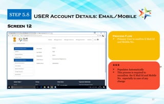 22
1. Primary user must have a phone number
Linked with Aadhar Card
Process Flow
 Primary User to confirm E Mail Id
and Mobile No.
Screen 12
***
 Populates Automatically
 This process is required to
reconfirm the E Mail Id and Mobile
No. especially in case of any
change
STEP 5.8 USER Account Details: Email/Mobile
 