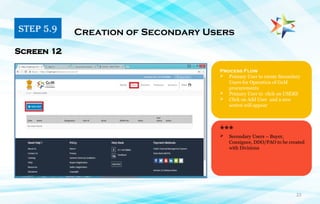 23
Process Flow
 Primary User to create Secondary
Users for Operation of GeM
procurements
 Primary User to click on USERS
 Click on Add User and a new
screen will appear
Screen 12
***
STEP 5.9 Creation of Secondary Users
 Secondary Users – Buyer,
Consignee, DDO/PAO to be created
with Divisions
 