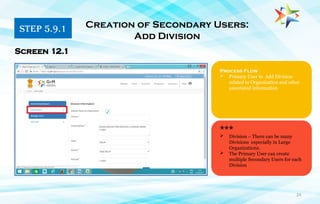 24
Process Flow
 Primary User to Add Division
related to Organization and other
associated information
Creation of Secondary Users:
Add Division
Screen 12.1
***
 Division – There can be many
Divisions especially in Large
Organizations.
 The Primary User can create
multiple Secondary Users for each
Division
STEP 5.9.1
 