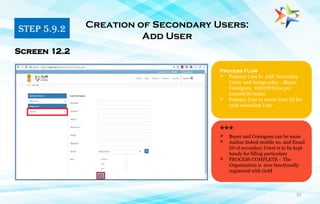 25
Process Flow
 Primary User to Add Secondary
Users and Assign roles - Buyer,
Consignee, DDO/PAO as per
created Divisions
 Primary User to create User ID for
each secondary User
Screen 12.2
***
 Buyer and Consignee can be same
 Aashar linked mobile no. and Email
ID of secondary Users is to be kept
handy for filling particulars
 PROCESS COMPLETE - The
Organization is now functionally
registered with GeM
STEP 5.9.2 Creation of Secondary Users:
Add User
 