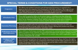 SPECIAL TERMS & CONDITIONS FOR GEM PROCUREMENT:
E-signature
All Inclusive Price
Guarantee/Warranty
Performance Security
and Performance
The offer(s) and resultant Contract(s) and all Supporting Documents are required to be e-
signed on-line by the respective User/Functionary of the Seller and Buyer. The E-sign is at par
with digital signatures as per Information Technology Act Amendment 2008. No INK Signed
copies of these Documents are required for processing/legality as per OM...
Prices shall be quoted by Sellers on all inclusive basis i.e. including excise duty taking into
account the MODVAT benefits if any, sales tax (ST/CST/VAT/), Service Tax, Customs duty,
Entry Tax etc. Statutory variation, if any, shall be to the Seller’s account and no variation in
contract price, on account of such variations shall be allowed during the delivery period.
All Products supplied under the Contract(s) shall have Guarantee/Warrantee for ONE year
period from the date of receipt. Seller at the time of listing /offering their products may choose
to provide longer guarantee period (i.e. more than 1 year)
There shall be no Performance security/PBG requirement for contracts placed under Direct Purchase
Option on GeM as of now. However, for procurement through reverse Auction/e-bidding, Security
Deposit/Performance Bank Guarantee (PBG) @2% of contract value, shall be applicable in respect of
contracts valuing above Rs. 25 Lakh.
The Goods delivered shall bear the self certified Warranty/Guaranty. Buyer shall have the right to
reject on proper Justification any consignment of the Goods received within a period of 10 days of
receipt. No payment shall be made for rejected goods and the Seller would be liable to take back such
rejected Goods within 10 days without any charge.
Consignee’s Right
to Rejection
(Return Policy):
 