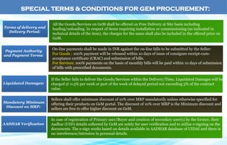 All the Goods/Services on GeM shall be offered on Free Delivery at Site basis including
loading/unloading. In respect of items requiring installation or commissioning (as indicated in
technical details of the item), the charges for the same shall also be included in the offered price on
GeM.
Terms of delivery and
Delivery Period:
On-line payments shall be made in INR against the on-line bills to be submitted by the Seller:
For Goods : 100% payment will be released within 10 days of issue of consignee receipt-cum-
acceptance certificate (CRAC) and submission of bills.
For Services: 100% payments on the basis of monthly bills will be paid within 10 days of submission
of bills with prescribed documents.
Payment Authority
and Payment Terms:
If the Seller fails to deliver the Goods/Services within the Delivery/Time, Liquidated Damages will be
charged @ 0.5% per week or part of the week of delayed period not exceeding 5% of the contract
value.
Liquidated Damages:
Sellers shall offer minimum discount of 10% over MRP mandatorily unless otherwise specified for
offering their products on GeM portal. The discount of 10% over MRP is the Minimum discount and
sellers are free to offer higher discount on GeM.
In case of registration of Primary user/Buyer and creation of secondary user(s) by the former, their
Aadhar (UID) details collected by GeM are solely for user verification and to utilize e-signing on the
documents. The e-sign works based on details available in AADHAR database of UIDAI and there is
no interference/intrusion in personal details.
AADHAR Verification
Mandatory Minimum
Discount on MRP:
SPECIAL TERMS & CONDITIONS FOR GEM PROCUREMENT:
 