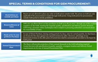 Buyers are not allowed to place any order at GeM prices outside GeM. The prices on GeM are only
applicable if the procurement is made through GeM portal. Using GeM prices for procurement
outside GeM portal is strictly prohibited.
Restrictions on
outside purchase
GFR rule 149 allows direct on-line purchases on GeM up to Rs.50,000/- through any of the available
suppliers on the GeM, meeting the requisite quality, specification and delivery period. However,
GeM being a dynamic online marketplace this is subject to procuring authorities convinced about
the reasonability of rates.
Reasonableness of
rates
In case of Direct Purchase, during carting period of 5 days, rates for carted quantity, for that buyer,
are frozen for five days against any upward revision by seller. However, advantage of any
downward revision in the offer price of Carted item shall be automatically provided to the buyer by
GeM portal.
Static price in case
of Direct Purchase
The Buyer will provide projection of their annual demands in the GeM indicating required
Goods/Services with specification & quality, quantity, consignee location and Delivery Period
requirements etc by way of Annual Procurement Plan.
Annual Procurement
Plan
SPECIAL TERMS & CONDITIONS FOR GEM PROCUREMENT:
 
