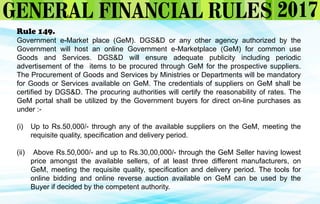 Rule 149.
Government e-Market place (GeM). DGS&D or any other agency authorized by the
Government will host an online Government e-Marketplace (GeM) for common use
Goods and Services. DGS&D will ensure adequate publicity including periodic
advertisement of the items to be procured through GeM for the prospective suppliers.
The Procurement of Goods and Services by Ministries or Departments will be mandatory
for Goods or Services available on GeM. The credentials of suppliers on GeM shall be
certified by DGS&D. The procuring authorities will certify the reasonability of rates. The
GeM portal shall be utilized by the Government buyers for direct on-line purchases as
under :-
(i) Up to Rs.50,000/- through any of the available suppliers on the GeM, meeting the
requisite quality, specification and delivery period.
(ii) Above Rs.50,000/- and up to Rs.30,00,000/- through the GeM Seller having lowest
price amongst the available sellers, of at least three different manufacturers, on
GeM, meeting the requisite quality, specification and delivery period. The tools for
online bidding and online reverse auction available on GeM can be used by the
Buyer if decided by the competent authority.
 