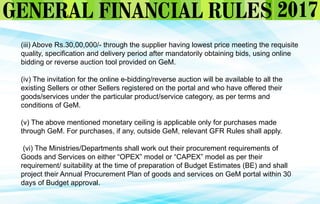 (iii) Above Rs.30,00,000/- through the supplier having lowest price meeting the requisite
quality, specification and delivery period after mandatorily obtaining bids, using online
bidding or reverse auction tool provided on GeM.
(iv) The invitation for the online e-bidding/reverse auction will be available to all the
existing Sellers or other Sellers registered on the portal and who have offered their
goods/services under the particular product/service category, as per terms and
conditions of GeM.
(v) The above mentioned monetary ceiling is applicable only for purchases made
through GeM. For purchases, if any, outside GeM, relevant GFR Rules shall apply.
(vi) The Ministries/Departments shall work out their procurement requirements of
Goods and Services on either “OPEX” model or “CAPEX” model as per their
requirement/ suitability at the time of preparation of Budget Estimates (BE) and shall
project their Annual Procurement Plan of goods and services on GeM portal within 30
days of Budget approval.
 