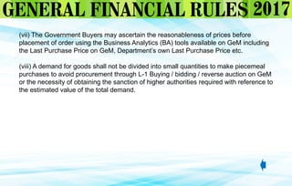 (vii) The Government Buyers may ascertain the reasonableness of prices before
placement of order using the Business Analytics (BA) tools available on GeM including
the Last Purchase Price on GeM, Department’s own Last Purchase Price etc.
(viii) A demand for goods shall not be divided into small quantities to make piecemeal
purchases to avoid procurement through L-1 Buying / bidding / reverse auction on GeM
or the necessity of obtaining the sanction of higher authorities required with reference to
the estimated value of the total demand.
 