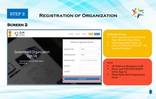 Process Flow
 Select appropriate Organization
Type, Ministry/Department
 Type Organization Name etc.
 Click on CREATE ACCOUNT - the
Screen will expand
Registration of Organization
Screen 2
 All Fields are Mandatory to fill
 Please read THE DOCUMENT
before Sign Up
 Please Spell-check Organization
Name
STEP 2
5
***
 
