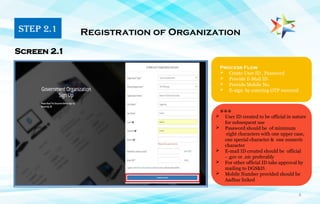6
Process Flow
 Create User ID , Password
 Provide E-Mail ID
 Provide Mobile No.
 E-sign by entering OTP received
Registration of Organization
Screen 2.1
***
 User ID created to be official in nature
for subsequent use
 Password should be of minimum
eight characters with one upper case,
one special character & one numeric
character
 E-mail ID created should be official
- .gov or .nic preferably
 For other official ID take approval by
mailing to DGS&D.
 Mobile Number provided should be
Aadhar linked
STEP 2.1
 