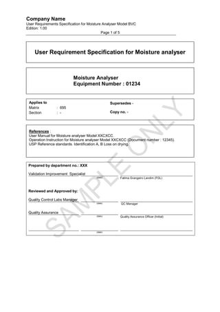 Company Name
User Requirements Specification for Moisture Analyser Model BVC
Edition: 1.00
                                            Page 1 of 5




    User Requirement Specification for Moisture analyser



                           Moisture Analyser
                           Equipment Number : 01234


 Applies to                                      Supersedes -
 Matrix          : 695
 Section         : -                             Copy no. -




 References :
 User Manual for Moisture analyser Model XXCXCC.
 Operation Instruction for Moisture analyser Model XXCXCC (Document number : 12345).
 USP Reference standards. Identification A, B Loss on drying.




 Prepared by department no.: XXX

 Validation Improvement Specialist
                                        (date)        Fatima Grangeiro Landim (FGL)



 Reviewed and Approved by:

 Quality Control Labs Manager
                                        (date)         QC Manager


 Quality Assurance
                                        (dato)        Quality Assurance Officer (Initial)




                                        (date)
 